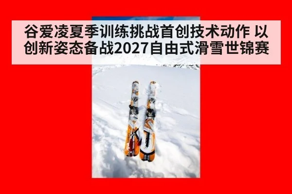谷爱凌夏季训练挑战首创技术动作 以创新姿态备战2027自由式滑雪世锦赛